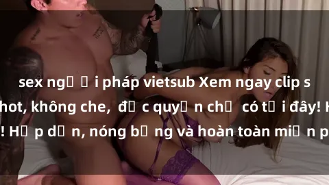 sex người pháp vietsub Xem ngay clip sex không che cực hot, không che,  độc quyền chỉ có tại đây! Hấp dẫn, nóng bỏng và hoàn toàn miễn phí, không thể bỏ qua!