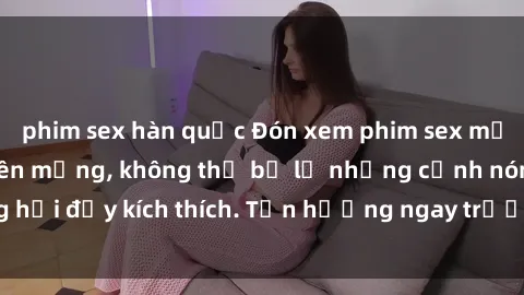 phim sex hàn quốc Đón xem phim sex mới nhất đang hot trên mạng, không thể bỏ lỡ những cảnh nóng hổi đầy kích thích. Tận hưởng ngay trước khi bị xoá chóng mặt!