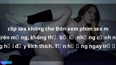 clip sex không che Đón xem phim sex mới nhất đang hot trên mạng, không thể bỏ lỡ những cảnh nóng hổi đầy kích thích. Tận hưởng ngay trước khi bị xoá chóng mặt!