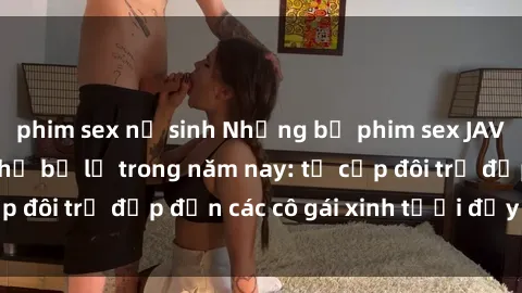 phim sex nữ sinh Những bộ phim sex JAV hot nhất không thể bỏ lỡ trong năm nay: từ cặp đôi trẻ đẹp đến các cô gái xinh tươi đầy sức hút.