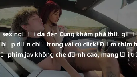 sex người da đen Cùng khám phá thế giới jav không che siêu hấp dẫn chỉ trong vài cú click! Đắm chìm trong những bộ phim jav không che đỉnh cao, mang lại trải nghiệm thú vị và đầy kích thích.