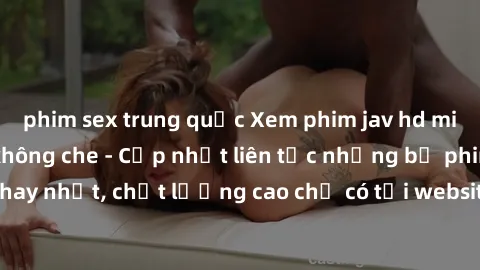 phim sex trung quốc Xem phim jav hd miễn phí đỉnh cao không che - Cập nhật liên tục những bộ phim sex hay nhất, chất lượng cao chỉ có tại website chuyên nghiệp hàng đầu.