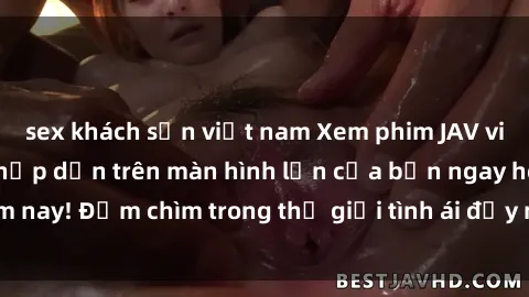 sex khách sạn việt nam Xem phim JAV vietsub mới nhất và hấp dẫn trên màn hình lớn của bạn ngay hôm nay! Đắm chìm trong thế giới tình ái đầy nóng bỏng và kích thích.