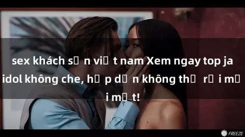 sex khách sạn việt nam Xem ngay top jav idol không che, hấp dẫn không thể rời mắt!