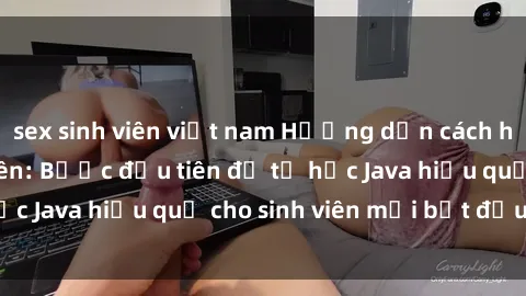 sex sinh viên việt nam Hướng dẫn cách học Java cho sinh viên: Bước đầu tiên để tự học Java hiệu quả cho sinh viên mới bắt đầu là gì?