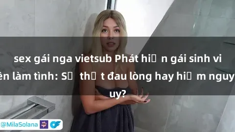 sex gái nga vietsub Phát hiện gái sinh viên làm tình: Sự thật đau lòng hay hiểm nguy?
