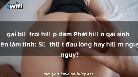 gái bị trói hiếp dâm Phát hiện gái sinh viên làm tình: Sự thật đau lòng hay hiểm nguy?