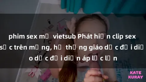 phim sex mỹ vietsub Phát hiện clip sex nữ sinh gây sốc trên mạng, hệ thống giáo dục đối diện áp lực lớn