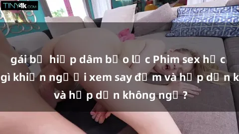gái bị hiếp dâm bạo lực Phim sex học sinh: Điều gì khiến người xem say đắm và hấp dẫn không ngờ?