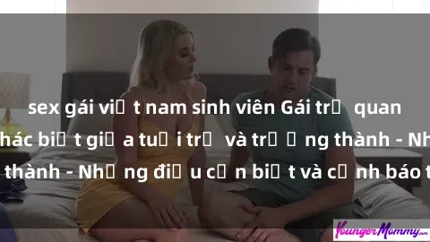 sex gái việt nam sinh viên Gái trẻ quan hệ: Mối quan hệ khác biệt giữa tuổi trẻ và trưởng thành - Những điều cần biết và cảnh báo từ chuyên gia