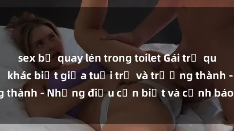 sex bị quay lén trong toilet Gái trẻ quan hệ: Mối quan hệ khác biệt giữa tuổi trẻ và trưởng thành - Những điều cần biết và cảnh báo từ chuyên gia