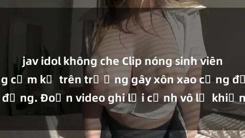 jav idol không che Clip nóng sinh viên gây sốc: Hành động cấm kỵ trên trường gây xôn xao cộng đồng. Đoạn video ghi lại cảnh vô lễ khiến dư luận bức xúc.