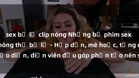 sex bị lộ clip nóng Những bộ phim sex gái già đỉnh cao không thể bỏ lỡ - Hấp dẫn, mê hoặc, từng đạo diễn, diễn viên đều góp phần tạo nên sự hấp dẫn, kích thích.