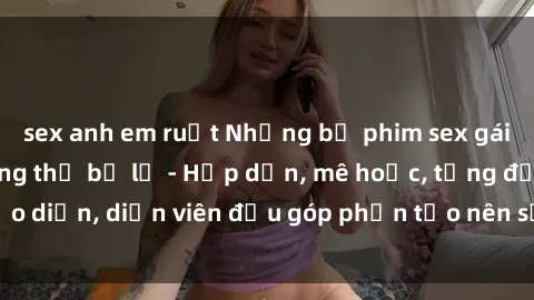 sex anh em ruột Những bộ phim sex gái già đỉnh cao không thể bỏ lỡ - Hấp dẫn, mê hoặc, từng đạo diễn, diễn viên đều góp phần tạo nên sự hấp dẫn, kích thích.