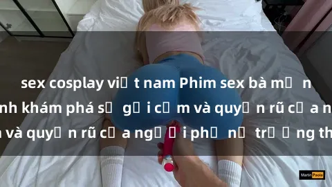 sex cosplay việt nam Phim sex bà mẹ nóng bỏng: Hành trình khám phá sự gợi cảm và quyến rũ của người phụ nữ trưởng thành.
