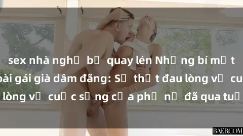 sex nhà nghỉ bị quay lén Những bí mật đằng sau vẻ ngoài gái già dâm đãng: Sự thật đau lòng về cuộc sống của phụ nữ đã qua tuổi thanh xuân