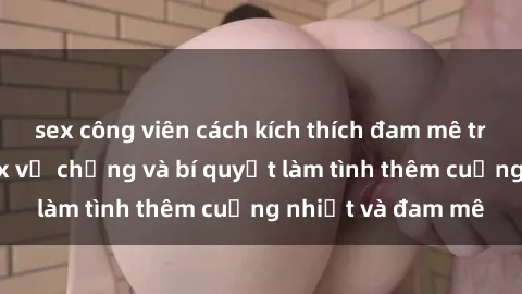 sex công viên cách kích thích đam mê trong hôn nhân: Sex vợ chồng và bí quyết làm tình thêm cuồng nhiệt và đam mê
