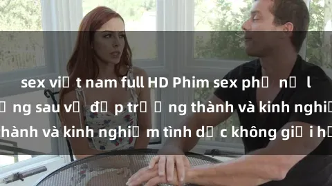 sex việt nam full HD Phim sex phụ nữ lớn tuổi: Sức hút đằng sau vẻ đẹp trưởng thành và kinh nghiệm tình dục không giới hạn