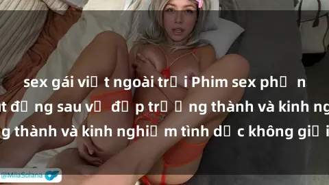 sex gái việt ngoài trời Phim sex phụ nữ lớn tuổi: Sức hút đằng sau vẻ đẹp trưởng thành và kinh nghiệm tình dục không giới hạn