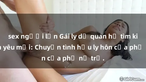 sex người lớn Gái ly dị quan hệ tìm kiếm tình yêu mới: Chuyện tình hậu ly hôn của phụ nữ trẻ.