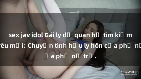 sex jav idol Gái ly dị quan hệ tìm kiếm tình yêu mới: Chuyện tình hậu ly hôn của phụ nữ trẻ.