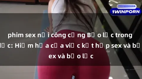 phim sex nơi công cộng Bạo lực trong tình dục: Hiểm họa của việc kết hợp sex và bạo lực