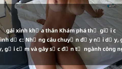 gái xinh khỏa thân Khám phá thế giới của phim sex nô lệ tình dục: Những câu chuyện đầy nổi dậy, gợi cảm và gây sốc đến từ ngành công nghiệp giải trí đen tối