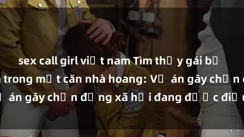 sex call girl việt nam Tìm thấy gái bị trói và bị hiếp dâm trong một căn nhà hoang: Vụ án gây chấn động xã hội đang được điều tra vào.