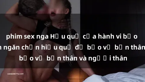 phim sex nga Hậu quả của hành vi bạo dâm sex và cách ngăn chặn hiệu quả để bảo vệ bản thân và người thân