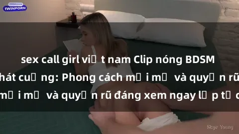 sex call girl việt nam Clip nóng BDSM khiến người xem phát cuồng: Phong cách mới mẻ và quyến rũ đáng xem ngay lập tức!
