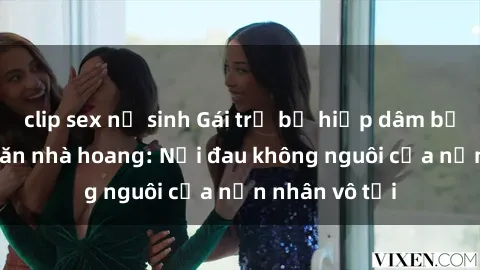 clip sex nữ sinh Gái trẻ bị hiếp dâm bạo lực trong căn nhà hoang: Nỗi đau không nguôi của nạn nhân vô tội