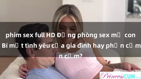 phim sex full HD Động phòng sex mẹ con: Bí mật tình yêu của gia đình hay phản cảm?