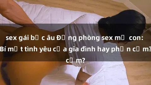 sex gái bắc âu Động phòng sex mẹ con: Bí mật tình yêu của gia đình hay phản cảm?