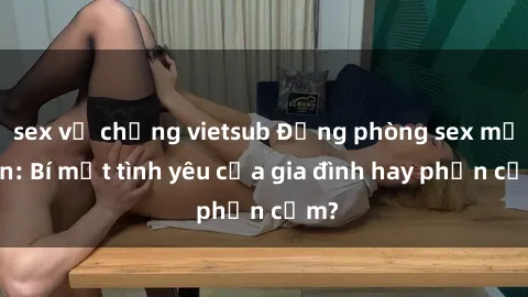 sex vợ chồng vietsub Động phòng sex mẹ con: Bí mật tình yêu của gia đình hay phản cảm?