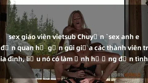 sex giáo viên vietsub Chuyện `sex anh em ruột` - Đề cập đến quan hệ gần gũi giữa các thành viên trong gia đình, liệu nó có làm ảnh hưởng đến tình cảm gia đình hay không?