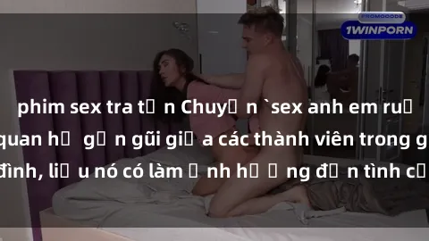 phim sex tra tấn Chuyện `sex anh em ruột` - Đề cập đến quan hệ gần gũi giữa các thành viên trong gia đình, liệu nó có làm ảnh hưởng đến tình cảm gia đình hay không?