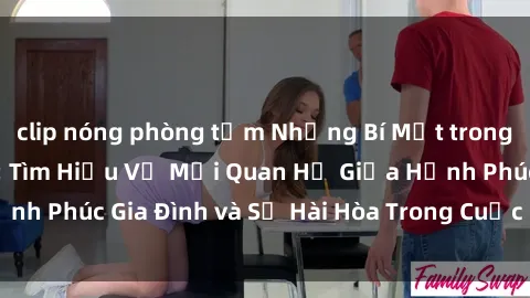 clip nóng phòng tắm Những Bí Mật trong Tình Dục Gia Đình: Tìm Hiểu Về Mối Quan Hệ Giữa Hạnh Phúc Gia Đình và Sự Hài Hòa Trong Cuộc Sống Tình Dục
