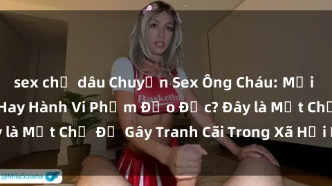 sex chị dâu Chuyện Sex Ông Cháu: Mối Quan Hệ Gia Đình Hay Hành Vi Phạm Đạo Đức? Đây là Một Chủ Đề Gây Tranh Cãi Trong Xã Hội Hiện Nay.