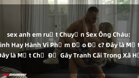 sex anh em ruột Chuyện Sex Ông Cháu: Mối Quan Hệ Gia Đình Hay Hành Vi Phạm Đạo Đức? Đây là Một Chủ Đề Gây Tranh Cãi Trong Xã Hội Hiện Nay.
