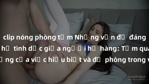 clip nóng phòng tắm Những vấn đề đáng quan tâm về quan hệ tình dục giữa người họ hàng: Tầm quan trọng của việc hiểu biết và đề phòng trong việc tiếp xúc trong gia đình.
