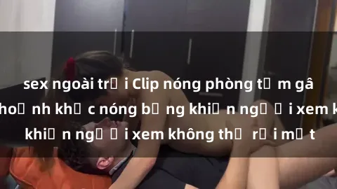 sex ngoài trời Clip nóng phòng tắm gây sốt: Cận cảnh khoảnh khắc nóng bỏng khiến người xem không thể rời mắt