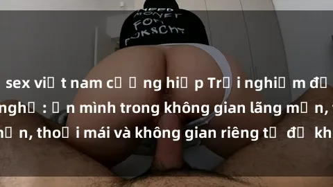 sex việt nam cưỡng hiếp Trải nghiệm độc đáo tại sex nhà nghỉ: ẩn mình trong không gian lãng mạn, thoải mái và không gian riêng tư để khuấy động tình ái.