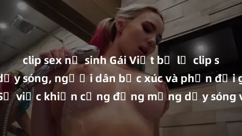 clip sex nữ sinh Gái Việt bị lộ clip sex khiến dư luận dậy sóng, người dân bức xúc và phản đối gay gắt. Sự việc khiến cộng đồng mạng dậy sóng và yêu cầu xử lý nghiêm ngặt.