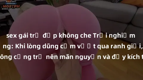 sex gái trẻ đẹp không che Trải nghiệm làm tình ngoài đường: Khi lòng dũng cảm vượt qua ranh giới, cuộc hẹn nơi công cộng trở nên mãn nguyện và đầy kích thích. Hành vi nguy hiểm, nhưng cũng tạo nên cảm