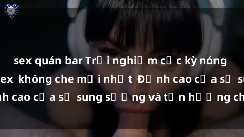 sex quán bar Trải nghiệm cực kỳ nóng bỏng trong phim sex  không che mới nhất  Đỉnh cao của sự sung sướng và tận hưởng chân thật