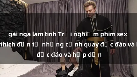 gái nga làm tình Trải nghiệm phim sex : Sự kích thích đến từ những cảnh quay độc đáo và hấp dẫn