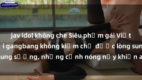 jav idol không che Siêu phẩm gái Việt tham gia trong buổi gangbang không kiềm chế được lòng sung sướng, những cảnh nóng nảy khiến ai cũng phải mãn nhãn