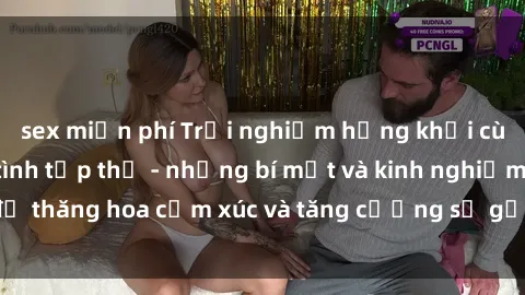 sex miễn phí Trải nghiệm hứng khởi cùng với việc làm tình tập thể - những bí mật và kinh nghiệm để thăng hoa cảm xúc và tăng cường sự gắn kết trong mối quan hệ