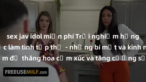 sex jav idol miễn phí Trải nghiệm hứng khởi cùng với việc làm tình tập thể - những bí mật và kinh nghiệm để thăng hoa cảm xúc và tăng cường sự gắn kết trong mối quan hệ