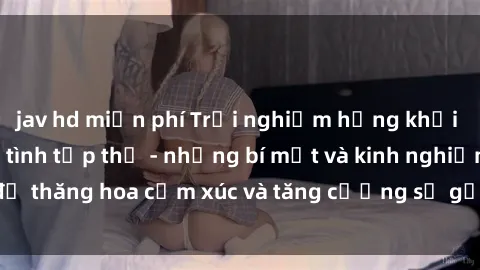 jav hd miễn phí Trải nghiệm hứng khởi cùng với việc làm tình tập thể - những bí mật và kinh nghiệm để thăng hoa cảm xúc và tăng cường sự gắn kết trong mối quan hệ